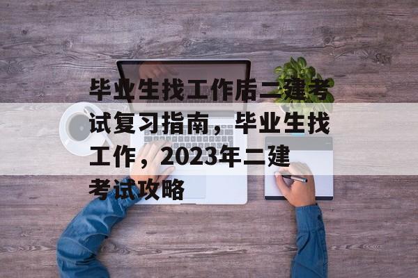 毕业生找工作后二建考试复习指南,毕业生找工作,2023年二建考试攻略 毕业生找工作后二建考试复习指南,毕业生找工作,2023年二建考试攻略