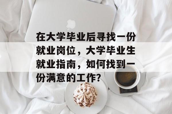 在大学毕业后寻找一份就业岗位,大学毕业生就业指南,如何找到一份满意的工作? 在大学毕业后寻找一份就业岗位,大学毕业生就业指南,如何找到一份满意的工作?