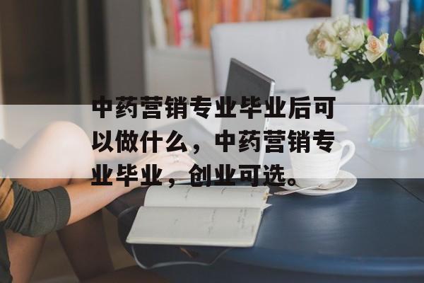 中药营销专业毕业后可以做什么,中药营销专业毕业,创业可选。 中药营销专业毕业后可以做什么,中药营销专业毕业,创业可选。