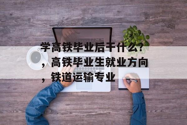 学高铁毕业后干什么？，高铁毕业生就业方向，铁道运输专业