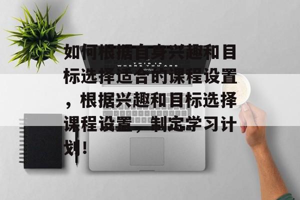 如何根据自身兴趣和目标选择适合的课程设置，根据兴趣和目标选择课程设置，制定学习计划！