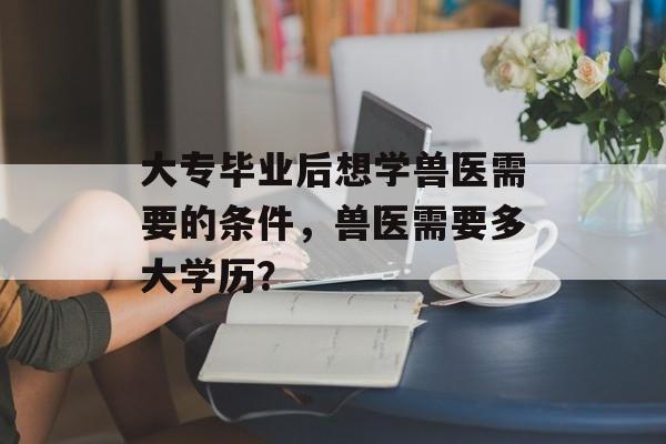 大专毕业后想学兽医需要的条件，兽医需要多大学历？