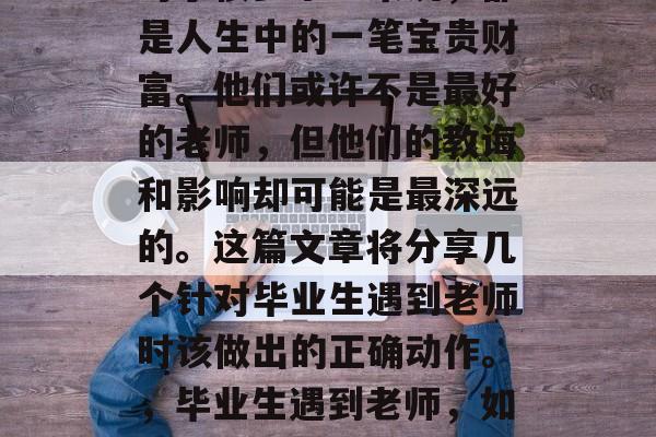 毕业之后遇到的老师，对于很多学生来说，都是人生中的一笔宝贵财富。他们或许不是最好的老师，但他们的教诲和影响却可能是最深远的。这篇文章将分享几个针对毕业生遇到老师时该做出的正确动作。，毕业生遇到老师，如何在差异中找到共鸣与成长机会？