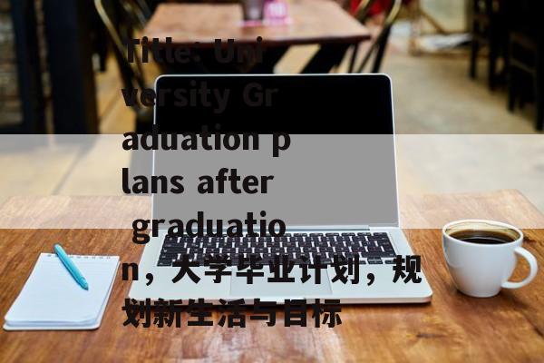 Title: University Graduation plans after graduation,大学毕业计划,规划新生活与目标 Title: University Graduation plans after graduation,大学毕业计划,规划新生活与目标