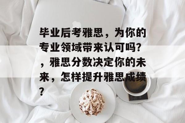 毕业后考雅思,为你的专业领域带来认可吗?,雅思分数决定你的未来,怎样提升雅思成绩? 毕业后考雅思,为你的专业领域带来认可吗?,雅思分数决定你的未来,怎样提升雅思成绩?