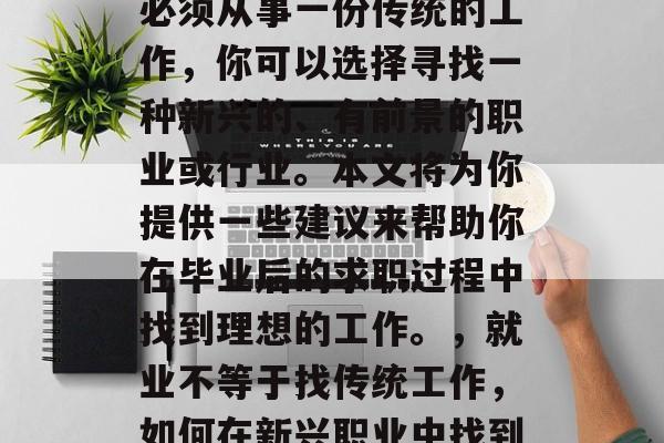 毕业找工作并不意味着必须从事一份传统的工作,你可以选择寻找一种新兴的、有前景的职业或行业。本文将为你提供一些建议来帮助你在毕业后的求职过程中找到理想的工作。,就业不等于找传统工作,如何在新兴职业中找到理想职位 毕业找工作并不意味着必须从事一份传统的工作,你可以选择寻找一种新兴的、有前景的职业或行业。本文将为你提供一些建议来帮助你在毕业后的求职过程中找到理想的工作。,就业不等于找传统工作,如何在新兴职业中找到理想职位