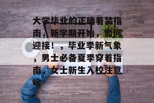 大学毕业的正确着装指南，新学期开始，如何迎接！，毕业季新气象，男士必备夏季穿着指南，女士新生入校注意啥