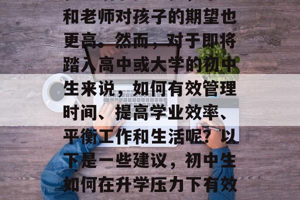 毕业后的初中学习压力和生活节奏加快,家长和老师对孩子的期望也更高。然而,对于即将踏入高中或大学的初中生来说,如何有效管理时间、提高学业效率、平衡工作和生活呢?以下是一些建议,初中生如何在升学压力下有效管理时间、提高学业效率 毕业后的初中学习压力和生活节奏加快,家长和老师对孩子的期望也更高。然而,对于即将踏入高中或大学的初中生来说,如何有效管理时间、提高学业效率、平衡工作和生活呢?以下是一些建议,初中生如何在升学压力下有效管理时间、提高学业效率