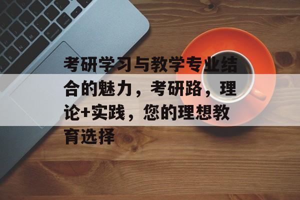 考研学习与教学专业结合的魅力,考研路,理论+实践,您的理想教育选择 考研学习与教学专业结合的魅力,考研路,理论+实践,您的理想教育选择