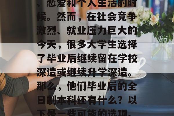 毕业是人生中一段重要而漫长的旅程，学生们在学习和生活中不断成长，特别是在面对工作、恋爱和个人生活的时候。然而，在社会竞争激烈、就业压力巨大的今天，很多大学生选择了毕业后继续留在学校深造或继续升学深造。那么，他们毕业后的全日制本科还有什么？以下是一些可能的选项。，全日制本科有，继续深造、考研深造、攻读硕士研究生学历、考取海外学历等。