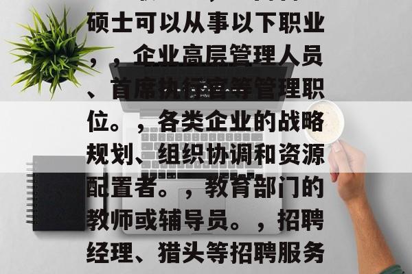 工商管理硕士后可从事哪些职业？，工商管理硕士可以从事以下职业，，企业高层管理人员、首席执行官等管理职位。，各类企业的战略规划、组织协调和资源配置者。，教育部门的教师或辅导员。，招聘经理、猎头等招聘服务人员。，研发部门的工程师或科学家。