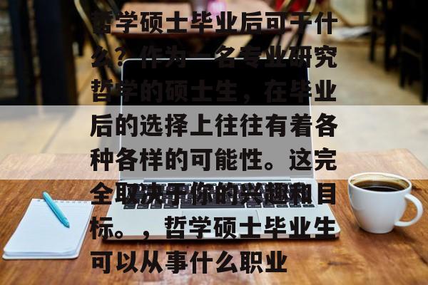 哲学硕士毕业后可干什么？作为一名专业研究哲学的硕士生，在毕业后的选择上往往有着各种各样的可能性。这完全取决于你的兴趣和目标。，哲学硕士毕业生可以从事什么职业