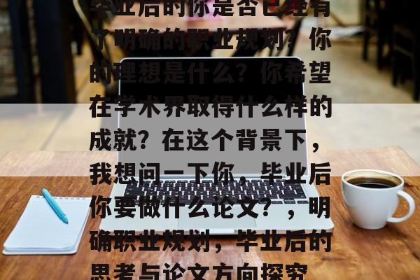 毕业后的你是否已经有了明确的职业规划?你的理想是什么?你希望在学术界取得什么样的成就?在这个背景下,我想问一下你,毕业后你要做什么论文?,明确职业规划,毕业后的思考与论文方向探究 毕业后的你是否已经有了明确的职业规划?你的理想是什么?你希望在学术界取得什么样的成就?在这个背景下,我想问一下你,毕业后你要做什么论文?,明确职业规划,毕业后的思考与论文方向探究