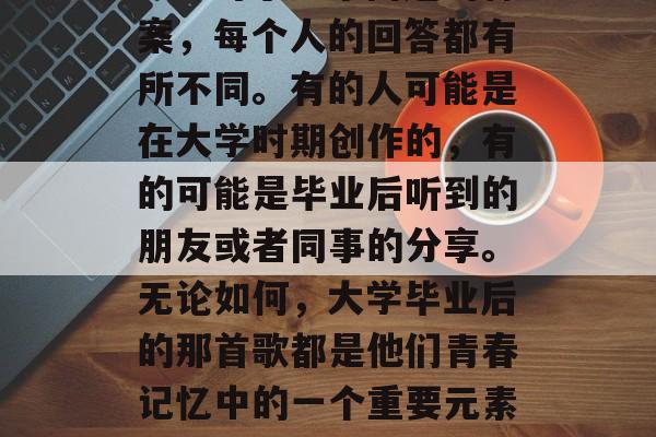 毕业后的那首歌是谁的呢？对于这个问题的答案，每个人的回答都有所不同。有的人可能是在大学时期创作的，有的可能是毕业后听到的朋友或者同事的分享。无论如何，大学毕业后的那首歌都是他们青春记忆中的一个重要元素。，毕业后的歌，你是谁的？