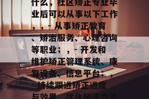 社区矫正专业毕业后做什么，社区矫正专业毕业后可以从事以下工作，，- 从事矫正教育、矫治服务、心理咨询等职业；，- 开发和维护矫正管理系统、康复设备、信息平台；，- 持续跟进矫正进度与效果，优化矫正方法和程序。