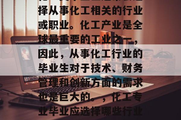 化工类毕业生通常会选择从事化工相关的行业或职业。化工产业是全球最重要的工业之一,因此,从事化工行业的毕业生对于技术、财务管理和创新方面的需求也是巨大的。,化工专业毕业应选择哪些行业? 化工类毕业生通常会选择从事化工相关的行业或职业。化工产业是全球最重要的工业之一,因此,从事化工行业的毕业生对于技术、财务管理和创新方面的需求也是巨大的。,化工专业毕业应选择哪些行业?