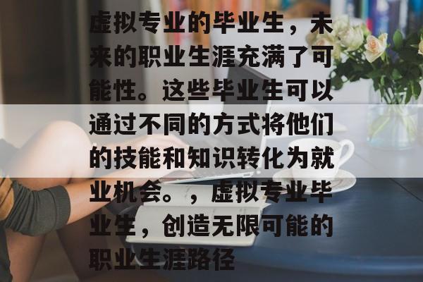 虚拟专业的毕业生,未来的职业生涯充满了可能性。这些毕业生可以通过不同的方式将他们的技能和知识转化为就业机会。,虚拟专业毕业生,创造无限可能的职业生涯路径 虚拟专业的毕业生,未来的职业生涯充满了可能性。这些毕业生可以通过不同的方式将他们的技能和知识转化为就业机会。,虚拟专业毕业生,创造无限可能的职业生涯路径