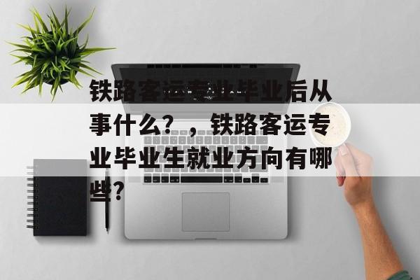 铁路客运专业毕业后从事什么？，铁路客运专业毕业生就业方向有哪些?