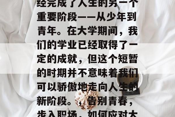 毕业了,意味着我们已经完成了人生的另一个重要阶段——从少年到青年。在大学期间,我们的学业已经取得了一定的成就,但这个短暂的时期并不意味着我们可以骄傲地走向人生的新阶段。,告别青春,步入职场,如何应对大学中的成长与蜕变 毕业了,意味着我们已经完成了人生的另一个重要阶段——从少年到青年。在大学期间,我们的学业已经取得了一定的成就,但这个短暂的时期并不意味着我们可以骄傲地走向人生的新阶段。,告别青春,步入职场,如何应对大学中的成长与蜕变