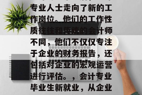 会计专业毕业后，会计专业人士走向了新的工作岗位。他们的工作性质往往和传统的会计师不同，他们不仅仅专注于企业的财务报告，还包括对企业的宏观运营进行评估。，会计专业毕业生新就业，从企业财务向宏观管理转变