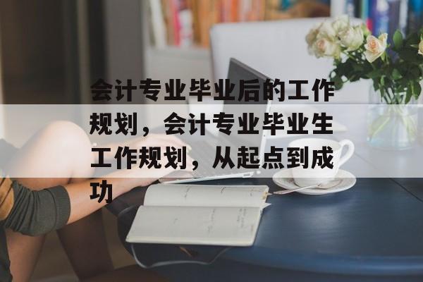 会计专业毕业后的工作规划,会计专业毕业生工作规划,从起点到成功 会计专业毕业后的工作规划,会计专业毕业生工作规划,从起点到成功