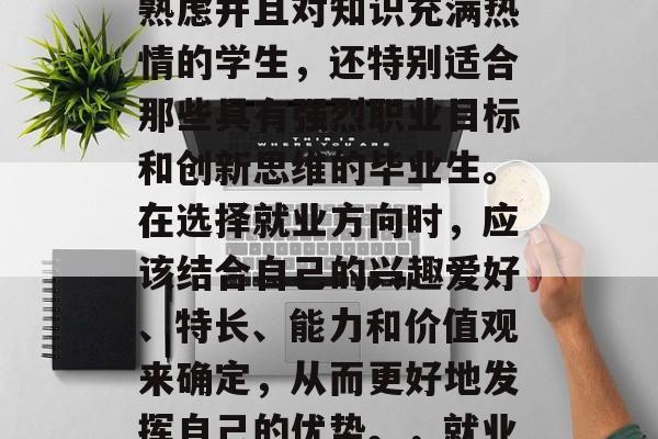 清华大学毕业后的就业方向十分广泛,不仅适合那些热爱学术、深思熟虑并且对知识充满热情的学生,还特别适合那些具有强烈职业目标和创新思维的毕业生。在选择就业方向时,应该结合自己的兴趣爱好、特长、能力和价值观来确定,从而更好地发挥自己的优势。,就业领域灵活多变,清华大学毕业生应如何做出最佳选择? 清华大学毕业后的就业方向十分广泛,不仅适合那些热爱学术、深思熟虑并且对知识充满热情的学生,还特别适合那些具有强烈职业目标和创新思维的毕业生。在选择就业方向时,应该结合自己的兴趣爱好、特长、能力和价值观来确定,从而更好地发挥自己的优势。,就业领域灵活多变,清华大学毕业生应如何做出最佳选择?