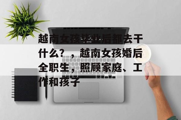 越南女孩毕业后都去干什么?,越南女孩婚后全职生,照顾家庭、工作和孩子 越南女孩毕业后都去干什么?,越南女孩婚后全职生,照顾家庭、工作和孩子