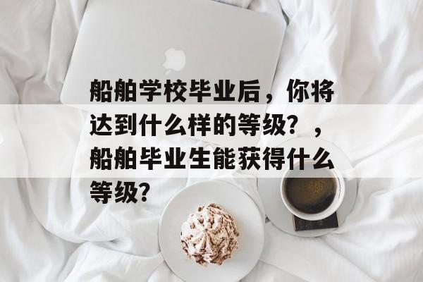 船舶学校毕业后，你将达到什么样的等级？，船舶毕业生能获得什么等级？