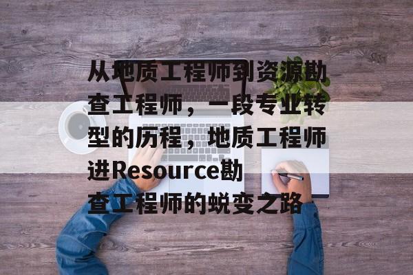 从地质工程师到资源勘查工程师，一段专业转型的历程，地质工程师进Resource勘查工程师的蜕变之路