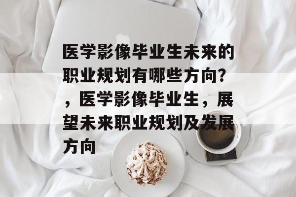 医学影像毕业生未来的职业规划有哪些方向？，医学影像毕业生，展望未来职业规划及发展方向