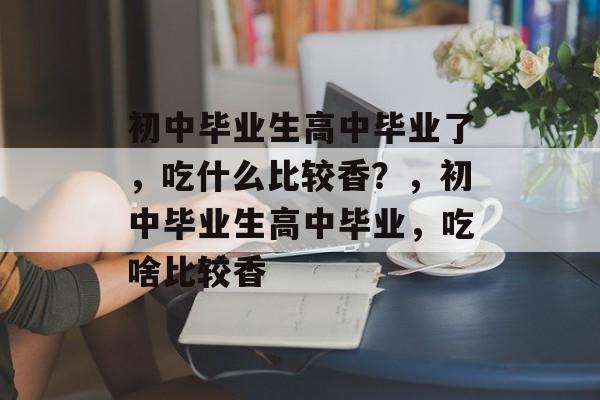 初中毕业生高中毕业了，吃什么比较香？，初中毕业生高中毕业，吃啥比较香