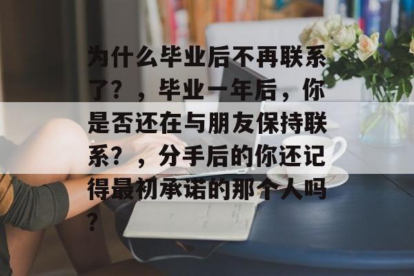 为什么毕业后不再联系了？，毕业一年后，你是否还在与朋友保持联系？，分手后的你还记得最初承诺的那个人吗？