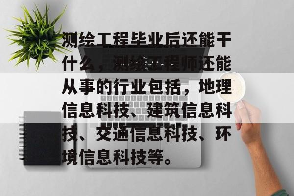 测绘工程毕业后还能干什么,测绘工程师还能从事的行业包括,地理信息科技、建筑信息科技、交通信息科技、环境信息科技等。 测绘工程毕业后还能干什么,测绘工程师还能从事的行业包括,地理信息科技、建筑信息科技、交通信息科技、环境信息科技等。