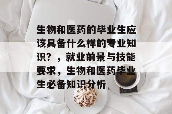 生物和医药的毕业生应该具备什么样的专业知识?,就业前景与技能要求,生物和医药毕业生必备知识分析 生物和医药的毕业生应该具备什么样的专业知识?,就业前景与技能要求,生物和医药毕业生必备知识分析