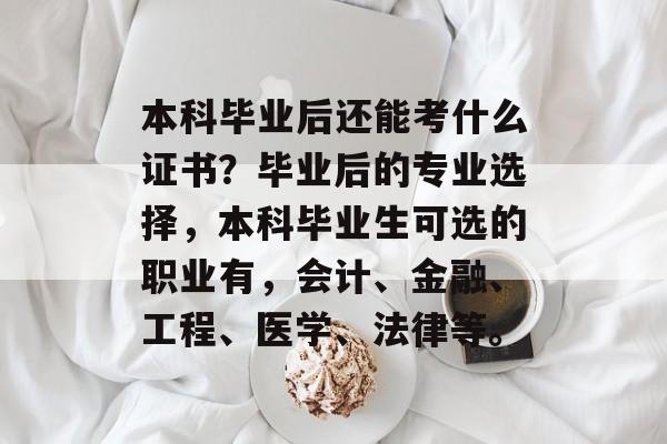 本科毕业后还能考什么证书?毕业后的专业选择,本科毕业生可选的职业有,会计、金融、工程、医学、法律等。 本科毕业后还能考什么证书?毕业后的专业选择,本科毕业生可选的职业有,会计、金融、工程、医学、法律等。