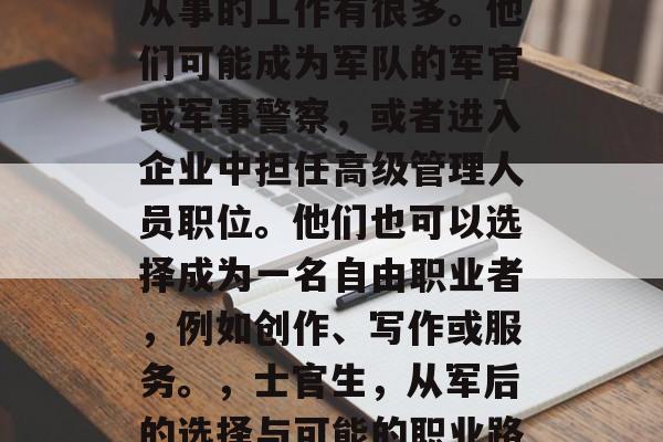 士官生毕业后，通常能从事的工作有很多。他们可能成为军队的军官或军事警察，或者进入企业中担任高级管理人员职位。他们也可以选择成为一名自由职业者，例如创作、写作或服务。，士官生，从军后的选择与可能的职业路径