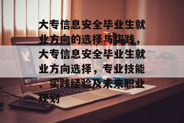 大专信息安全毕业生就业方向的选择与实践,大专信息安全毕业生就业方向选择,专业技能、实践经验及未来职业规划 大专信息安全毕业生就业方向的选择与实践,大专信息安全毕业生就业方向选择,专业技能、实践经验及未来职业规划