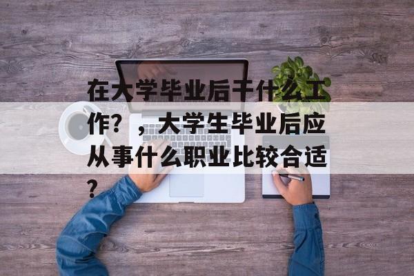 在大学毕业后干什么工作?,大学生毕业后应从事什么职业比较合适? 在大学毕业后干什么工作?,大学生毕业后应从事什么职业比较合适?