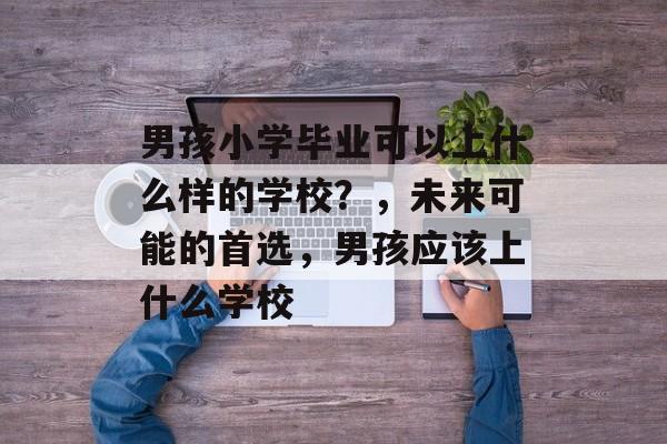 男孩小学毕业可以上什么样的学校？，未来可能的首选，男孩应该上什么学校