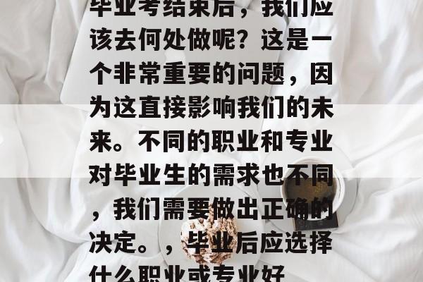 毕业考结束后,我们应该去何处做呢?这是一个非常重要的问题,因为这直接影响我们的未来。不同的职业和专业对毕业生的需求也不同,我们需要做出正确的决定。,毕业后应选择什么职业或专业好 毕业考结束后,我们应该去何处做呢?这是一个非常重要的问题,因为这直接影响我们的未来。不同的职业和专业对毕业生的需求也不同,我们需要做出正确的决定。,毕业后应选择什么职业或专业好