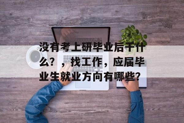 没有考上研毕业后干什么?,找工作,应届毕业生就业方向有哪些? 没有考上研毕业后干什么?,找工作,应届毕业生就业方向有哪些?