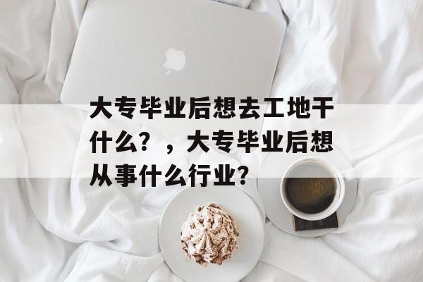 大专毕业后想去工地干什么?,大专毕业后想从事什么行业? 大专毕业后想去工地干什么?,大专毕业后想从事什么行业?