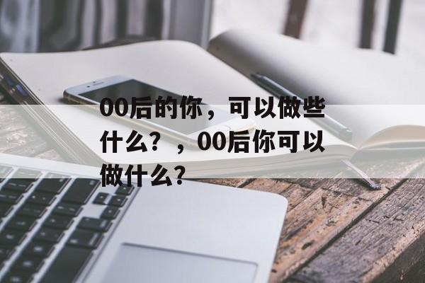 00后的你，可以做些什么？，00后你可以做什么？