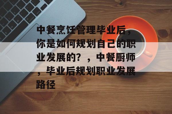 中餐烹饪管理毕业后,你是如何规划自己的职业发展的?,中餐厨师,毕业后规划职业发展路径 中餐烹饪管理毕业后,你是如何规划自己的职业发展的?,中餐厨师,毕业后规划职业发展路径