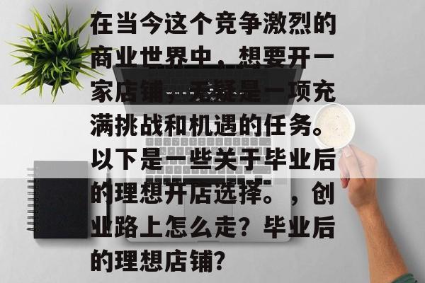 在当今这个竞争激烈的商业世界中,想要开一家店铺,无疑是一项充满挑战和机遇的任务。以下是一些关于毕业后的理想开店选择。,创业路上怎么走?毕业后的理想店铺? 在当今这个竞争激烈的商业世界中,想要开一家店铺,无疑是一项充满挑战和机遇的任务。以下是一些关于毕业后的理想开店选择。,创业路上怎么走?毕业后的理想店铺?
