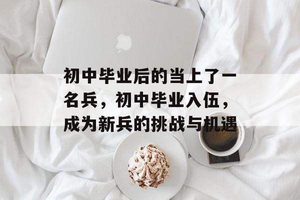 初中毕业后的当上了一名兵,初中毕业入伍,成为新兵的挑战与机遇 初中毕业后的当上了一名兵,初中毕业入伍,成为新兵的挑战与机遇