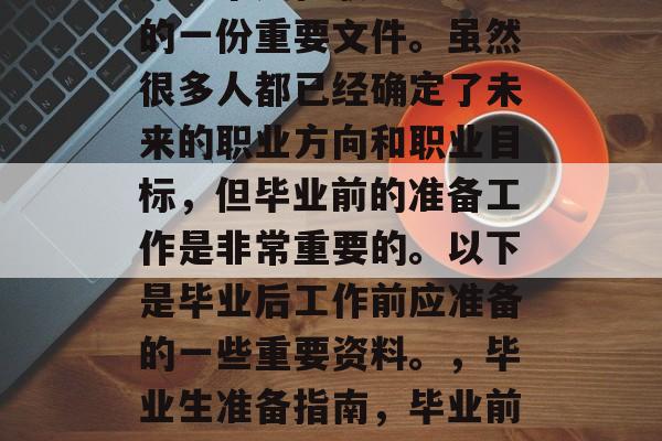 毕业论文或求职简历,是一个人在职业生涯中的一份重要文件。虽然很多人都已经确定了未来的职业方向和职业目标,但毕业前的准备工作是非常重要的。以下是毕业后工作前应准备的一些重要资料。,毕业生准备指南,毕业前必看的重要资料及面试技巧 毕业论文或求职简历,是一个人在职业生涯中的一份重要文件。虽然很多人都已经确定了未来的职业方向和职业目标,但毕业前的准备工作是非常重要的。以下是毕业后工作前应准备的一些重要资料。,毕业生准备指南,毕业前必看的重要资料及面试技巧