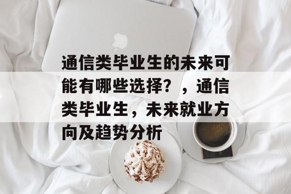 通信类毕业生的未来可能有哪些选择?,通信类毕业生,未来就业方向及趋势分析 通信类毕业生的未来可能有哪些选择?,通信类毕业生,未来就业方向及趋势分析