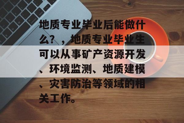 地质专业毕业后能做什么?,地质专业毕业生可以从事矿产资源开发、环境监测、地质建模、灾害防治等领域的相关工作。 地质专业毕业后能做什么?,地质专业毕业生可以从事矿产资源开发、环境监测、地质建模、灾害防治等领域的相关工作。