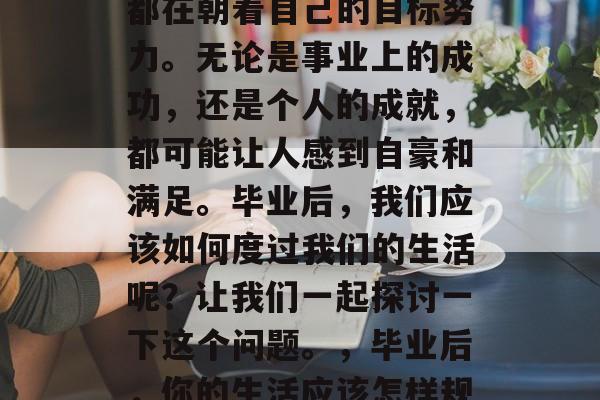 毕业后的我们,每个人都在朝着自己的目标努力。无论是事业上的成功,还是个人的成就,都可能让人感到自豪和满足。毕业后,我们应该如何度过我们的生活呢?让我们一起探讨一下这个问题。,毕业后,你的生活应该怎样规划? 毕业后的我们,每个人都在朝着自己的目标努力。无论是事业上的成功,还是个人的成就,都可能让人感到自豪和满足。毕业后,我们应该如何度过我们的生活呢?让我们一起探讨一下这个问题。,毕业后,你的生活应该怎样规划?